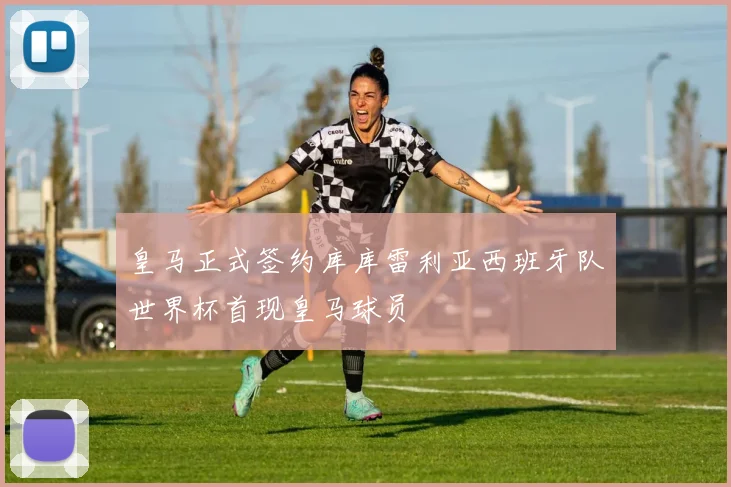 皇马正式签约库库雷利亚西班牙队世界杯首现皇马球员