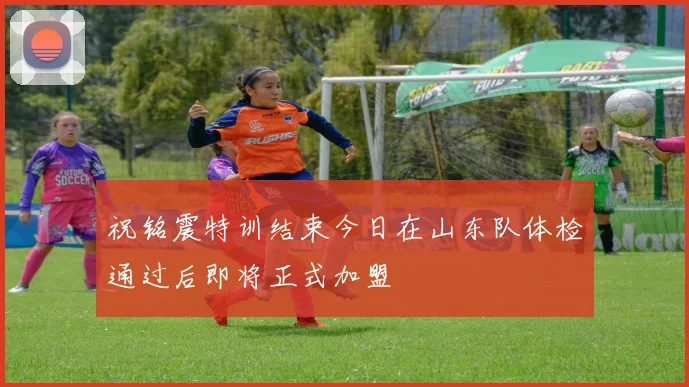 祝铭震特训结束今日在山东队体检通过后即将正式加盟