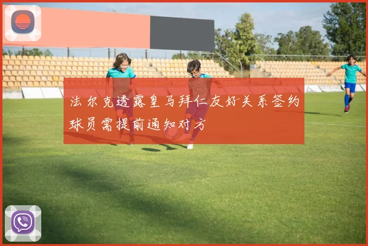 法尔克透露皇马拜仁友好关系签约球员需提前通知对方