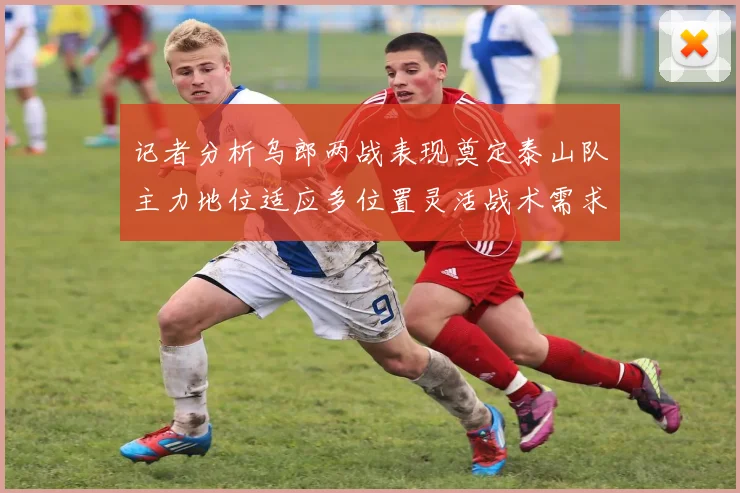 记者分析乌郎两战表现奠定泰山队主力地位适应多位置灵活战术需求