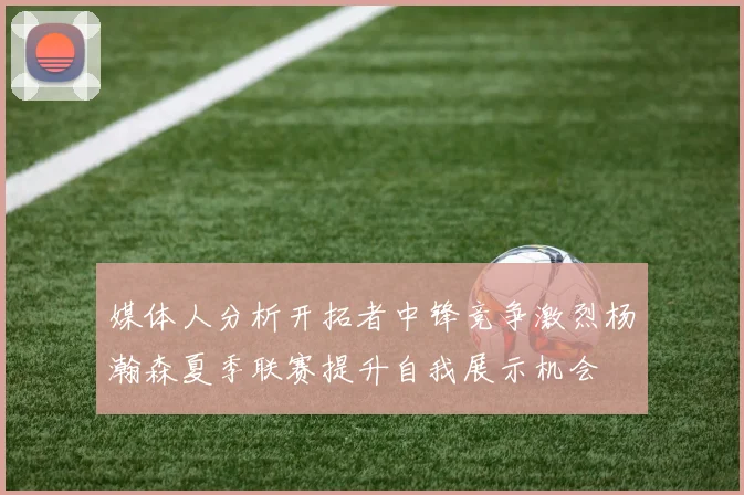 媒体人分析开拓者中锋竞争激烈杨瀚森夏季联赛提升自我展示机会