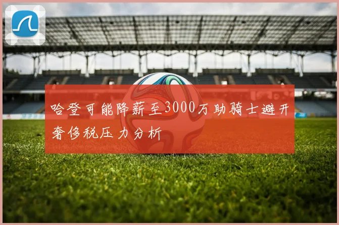 哈登可能降薪至3000万助骑士避开奢侈税压力分析