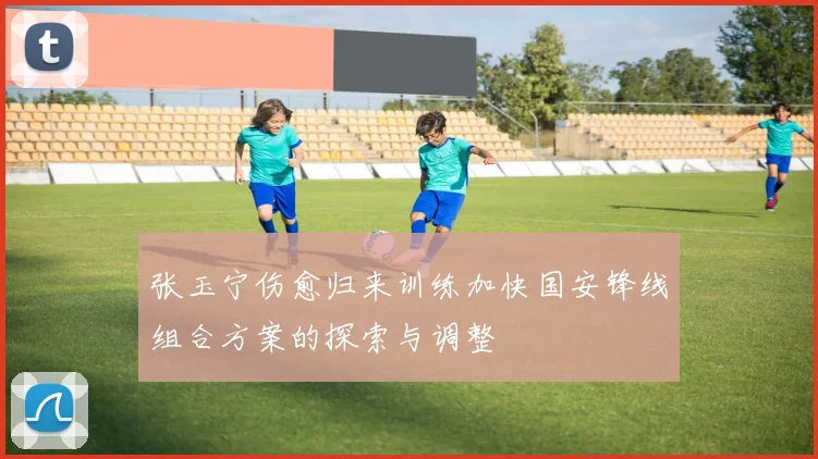 张玉宁伤愈归来训练加快国安锋线组合方案的探索与调整