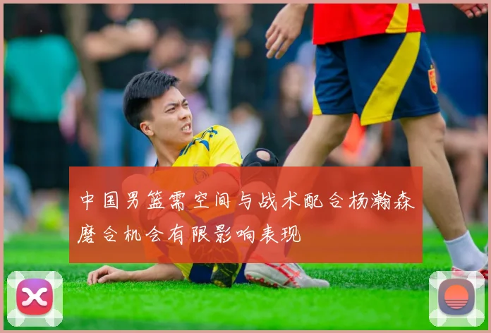中国男篮需空间与战术配合杨瀚森磨合机会有限影响表现