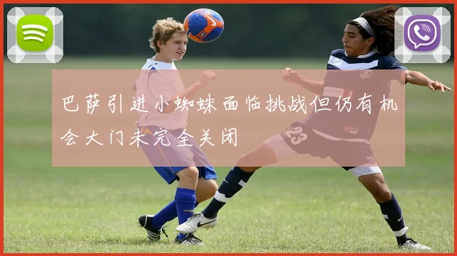 巴萨引进小蜘蛛面临挑战但仍有机会大门未完全关闭