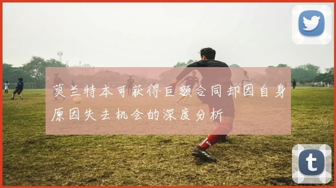 莫兰特本可获得巨额合同却因自身原因失去机会的深度分析