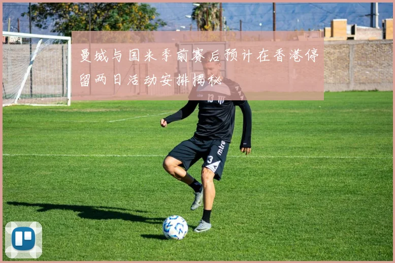 曼城与国米季前赛后预计在香港停留两日活动安排揭秘